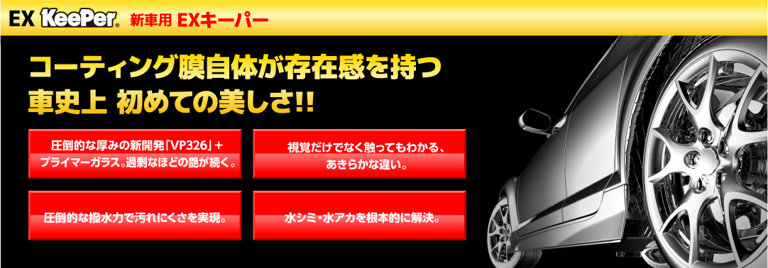 EX KeePer 新車用 EXキーパー コーティング膜自体が存在感を持つ車史上初めての美しさ!!圧倒的な厚みの新開発「VP326」+プライマーガラス。過剰なほどの艶が続く。視覚だけでなく触ってもわかる、あきらかな違い。圧倒的な撥水力で汚れにくさを実現。水シミ・水アカを根本的に解決。