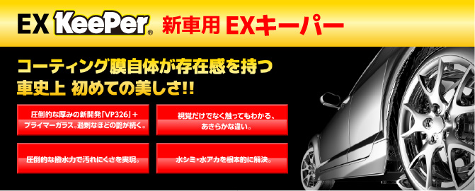 EX KeePer 新車用 EXキーパー コーティング膜自体が存在感を持つ車史上初めての美しさ!!圧倒的な厚みの新開発「VP326」+プライマーガラス。過剰なほどの艶が続く。視覚だけでなく触ってもわかる、あきらかな違い。圧倒的な撥水力で汚れにくさを実現。水シミ・水アカを根本的に解決。