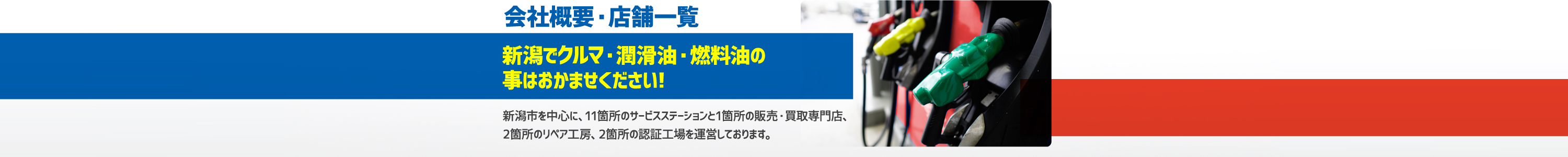会社概要・店舗一覧 新潟でクルマ・潤滑油・燃料油の事はおまかせください!新潟市を中心に、11箇所のサービスステーションと1箇所の販売・買取専門店、2箇所のリペア工房、2箇所の認証工場を運営しております。